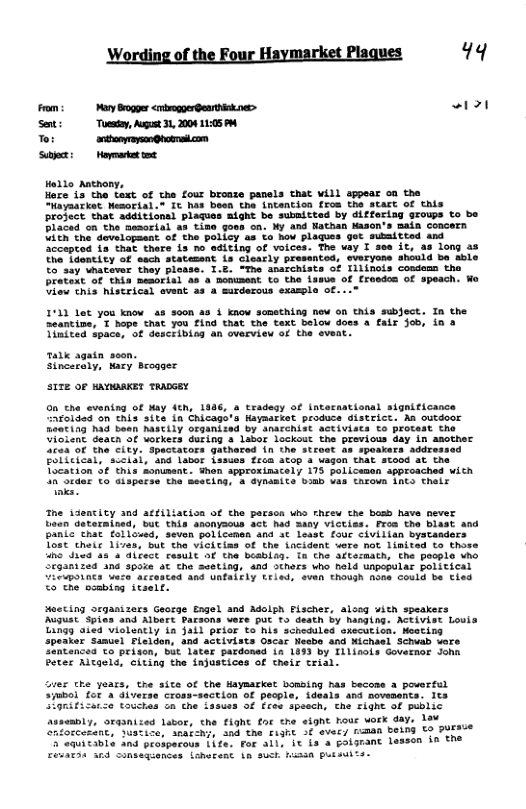 Wording of the Four Haymarket Plaques 99 From: My Bogger <rrogoergenrtink s> PRl Seti Toesy, Augost 3L, 2008 1105 To rtponyynQpoensicon [rST— Hedlo Antnony, Hoze 1a the text of the four bronze panels that will appear on the “layaarket Mesoeial.” It has been the incencicn fros the Start of this project that additionsl plaques aight be subnitted by differiag groups to bo Placed on the nesorial as tise goss ca. My and lathan Kasen’s main concern. Vith the developaant of the policy 4a to Aow plagues got aubsitted and Sccepted ia that there is no editing of voices. The vay I sse it, a3 long as The Tdenticy of sach statemsnt is Gleacly presented, everyons should ba sble to"say vhataver they ploase. 1.2. The anacchists of Iilinois cosdomn tha Pratext of thin mesorisl as o menusent to the lasve of fresdos of spesch. Wo Uieu this hiscrical svent as a sirderous exaple of. 1911 Lot you know s s00n 23 § know something now o Chis subject. In the Seantine, T hope that you £ind that the text below does a falr Job, in 2 Tinited space, of desciibisg an overview of the eveat. Talk agatn seon. Sincecaly, Mary Brosser S172 OF HAVOAKE? TRADGEY 00 the evening of Way ith, 1936, tradesy of intecastional sigaificance Afolded on his ite in Chicage’s Haysarket produce Sistrict. As outdoor Raating had been hAICLLy ofganisad by anscchist aCtiviscs o Protest tho Uioient deach of Uorkers during & Labor lackost the provious day in aother 464" th city. Spactators gathared in the stroat as speakers addres EOILceal, sCeidi, "Ing Lanor 1ssuas feca atop 3 vagon that stood at the Tocation S¢ this sonument. hen approxinacely 173 policenen approached wich L27SkaeE S0 Clapares the Seetine 5 aynasite oo Las chroun 1ncs chats The idencity and atfiliacion of the person uho rhrew the bosb have never boen datermined, but this anonyaous act had aany victiss. Froa the b BARLc Chat follosed, seven Bolicamen and ¢ least fouc civilian bystanders Tose thelc 1ivas, but the vicitins of the Lacident voro not linited to those 1o Jied 48 a dicect cesult of the bosblag. Tn the ftarnath, the pecple vho Srganized na spoie at Che seeting, and others Who held unpopular political upoincs Uaca accested and UALALFLY LELed, svan thoush hose Could be ties ©o’ the ooabisg itself. acting srganizers Geoege Engel and Adolph Fischer, along with speakers Auguat Spies and Albart Pacsons Vere put o death by hanging. ACTIVSt Louis Lingg aied vislently in Jail prist o his schedules sxscution. Nesting speaker Samuel Fleidon, and activists Oscar Nesbo 4nd Michael Scheab wors 3ntenced o prison, b4t 1ater pardoned 1n 1833 by ilinols Governoe Jona Peter Rltaels, citing the injustices of cheir trial. Seer cre yoars, the site of the Haymarket bousing has becose 3 poverfel Sjubel for A diverse Cross-section of pecple, ideals and moveasns. Its l0ritilize toictas oa che Lasues of froe spsech, che Tight of public Assembly, Srganized lator, the EiGhe Eor the eignt hour vork day, Aav 223 the cugnt S evers niman beins €O 7Y ‘ror alls it is a polgrant lasson in the EeuaEas 10d Sonsagiences isherent L Suck Kin puisuiti